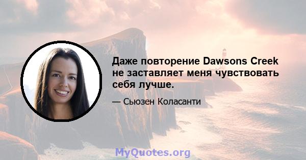 Даже повторение Dawsons Creek не заставляет меня чувствовать себя лучше.