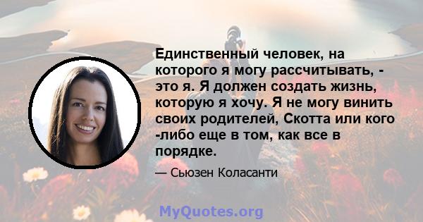 Единственный человек, на которого я могу рассчитывать, - это я. Я должен создать жизнь, которую я хочу. Я не могу винить своих родителей, Скотта или кого -либо еще в том, как все в порядке.