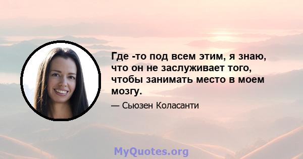 Где -то под всем этим, я знаю, что он не заслуживает того, чтобы занимать место в моем мозгу.