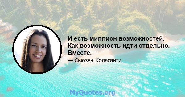 И есть миллион возможностей. Как возможность идти отдельно. Вместе.