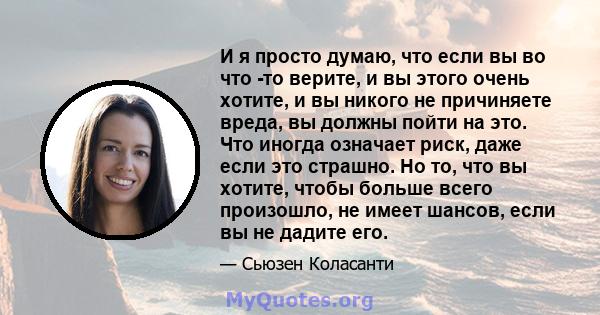 И я просто думаю, что если вы во что -то верите, и вы этого очень хотите, и вы никого не причиняете вреда, вы должны пойти на это. Что иногда означает риск, даже если это страшно. Но то, что вы хотите, чтобы больше