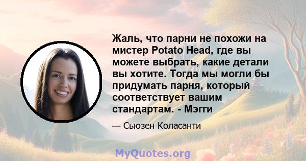 Жаль, что парни не похожи на мистер Potato Head, где вы можете выбрать, какие детали вы хотите. Тогда мы могли бы придумать парня, который соответствует вашим стандартам. - Мэгги