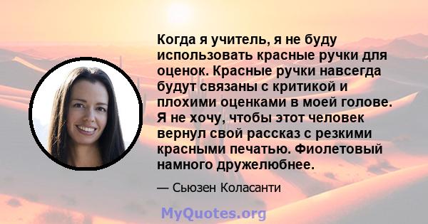 Когда я учитель, я не буду использовать красные ручки для оценок. Красные ручки навсегда будут связаны с критикой и плохими оценками в моей голове. Я не хочу, чтобы этот человек вернул свой рассказ с резкими красными