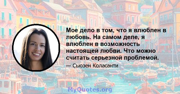 Мое дело в том, что я влюблен в любовь. На самом деле, я влюблен в возможность настоящей любви. Что можно считать серьезной проблемой.