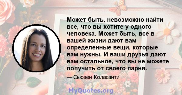 Может быть, невозможно найти все, что вы хотите у одного человека. Может быть, все в вашей жизни дают вам определенные вещи, которые вам нужны. И ваши друзья дают вам остальное, что вы не можете получить от своего парня.