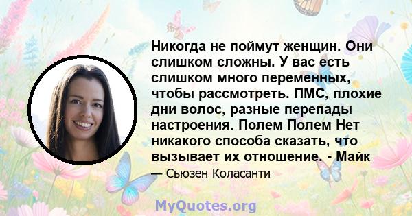 Никогда не поймут женщин. Они слишком сложны. У вас есть слишком много переменных, чтобы рассмотреть. ПМС, плохие дни волос, разные перепады настроения. Полем Полем Нет никакого способа сказать, что вызывает их