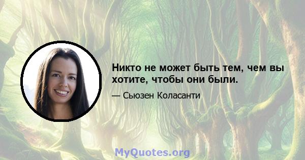 Никто не может быть тем, чем вы хотите, чтобы они были.