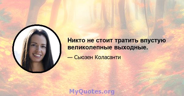 Никто не стоит тратить впустую великолепные выходные.