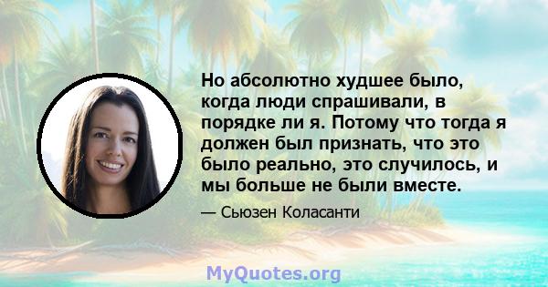 Но абсолютно худшее было, когда люди спрашивали, в порядке ли я. Потому что тогда я должен был признать, что это было реально, это случилось, и мы больше не были вместе.