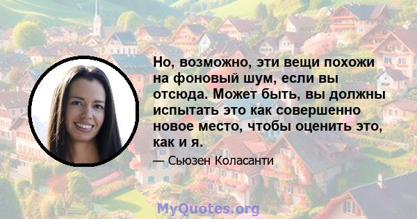 Но, возможно, эти вещи похожи на фоновый шум, если вы отсюда. Может быть, вы должны испытать это как совершенно новое место, чтобы оценить это, как и я.