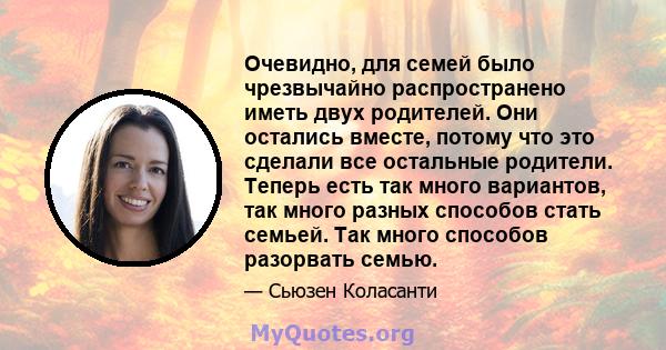 Очевидно, для семей было чрезвычайно распространено иметь двух родителей. Они остались вместе, потому что это сделали все остальные родители. Теперь есть так много вариантов, так много разных способов стать семьей. Так