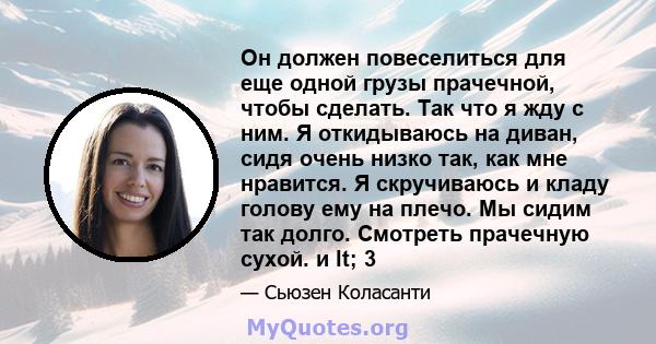 Он должен повеселиться для еще одной грузы прачечной, чтобы сделать. Так что я жду с ним. Я откидываюсь на диван, сидя очень низко так, как мне нравится. Я скручиваюсь и кладу голову ему на плечо. Мы сидим так долго.