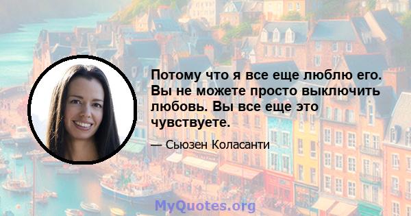 Потому что я все еще люблю его. Вы не можете просто выключить любовь. Вы все еще это чувствуете.