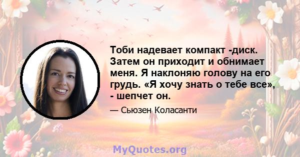 Тоби надевает компакт -диск. Затем он приходит и обнимает меня. Я наклоняю голову на его грудь. «Я хочу знать о тебе все», - шепчет он.