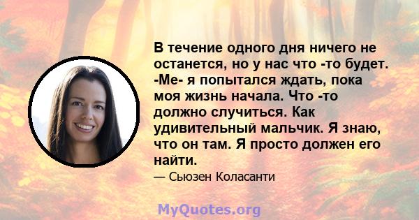 В течение одного дня ничего не останется, но у нас что -то будет. -Ме- я попытался ждать, пока моя жизнь начала. Что -то должно случиться. Как удивительный мальчик. Я знаю, что он там. Я просто должен его найти.