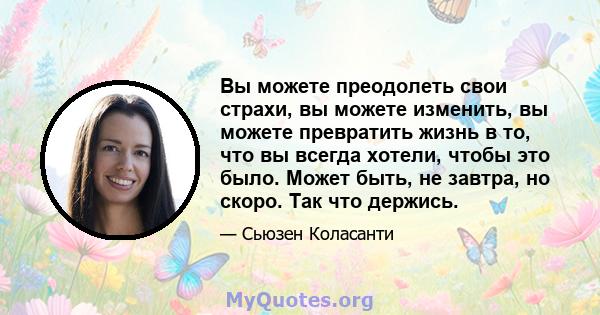 Вы можете преодолеть свои страхи, вы можете изменить, вы можете превратить жизнь в то, что вы всегда хотели, чтобы это было. Может быть, не завтра, но скоро. Так что держись.