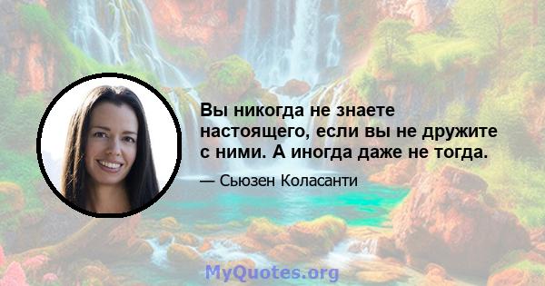 Вы никогда не знаете настоящего, если вы не дружите с ними. А иногда даже не тогда.