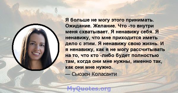 Я больше не могу этого принимать. Ожидание. Желание. Что -то внутри меня схватывает. Я ненавижу себя. Я ненавижу, что мне приходится иметь дело с этим. Я ненавижу свою жизнь. И я ненавижу, как я не могу рассчитывать на