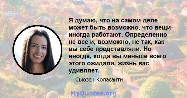 Я думаю, что на самом деле может быть возможно, что вещи иногда работают. Определенно не все и, возможно, не так, как вы себе представляли. Но иногда, когда вы меньше всего этого ожидали, жизнь вас удивляет.