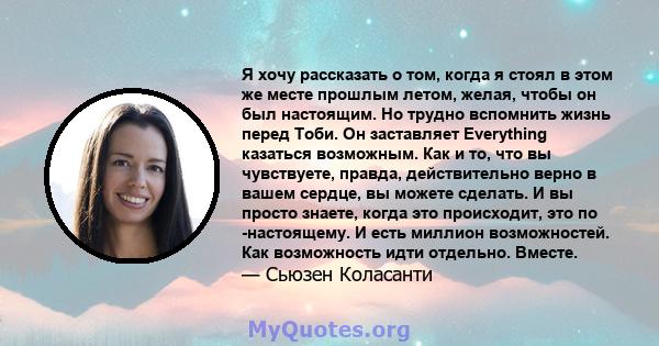 Я хочу рассказать о том, когда я стоял в этом же месте прошлым летом, желая, чтобы он был настоящим. Но трудно вспомнить жизнь перед Тоби. Он заставляет Everything казаться возможным. Как и то, что вы чувствуете,