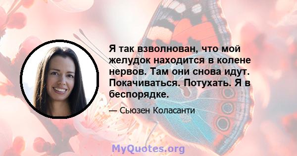 Я так взволнован, что мой желудок находится в колене нервов. Там они снова идут. Покачиваться. Потухать. Я в беспорядке.