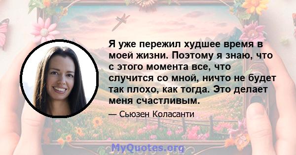 Я уже пережил худшее время в моей жизни. Поэтому я знаю, что с этого момента все, что случится со мной, ничто не будет так плохо, как тогда. Это делает меня счастливым.