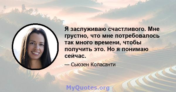 Я заслуживаю счастливого. Мне грустно, что мне потребовалось так много времени, чтобы получить это. Но я понимаю сейчас.