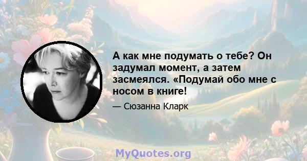 А как мне подумать о тебе? Он задумал момент, а затем засмеялся. «Подумай обо мне с носом в книге!