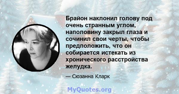 Брайон наклонил голову под очень странным углом, наполовину закрыл глаза и сочинил свои черты, чтобы предположить, что он собирается истекать из хронического расстройства желудка.