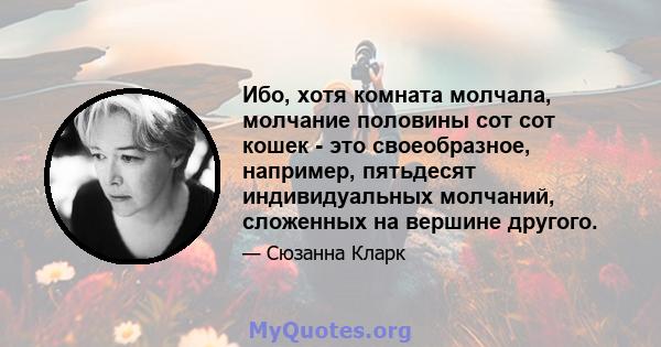 Ибо, хотя комната молчала, молчание половины сот сот кошек - это своеобразное, например, пятьдесят индивидуальных молчаний, сложенных на вершине другого.