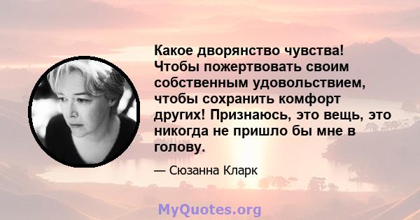 Какое дворянство чувства! Чтобы пожертвовать своим собственным удовольствием, чтобы сохранить комфорт других! Признаюсь, это вещь, это никогда не пришло бы мне в голову.