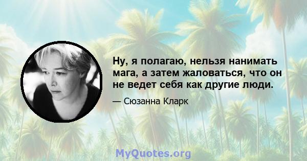 Ну, я полагаю, нельзя нанимать мага, а затем жаловаться, что он не ведет себя как другие люди.