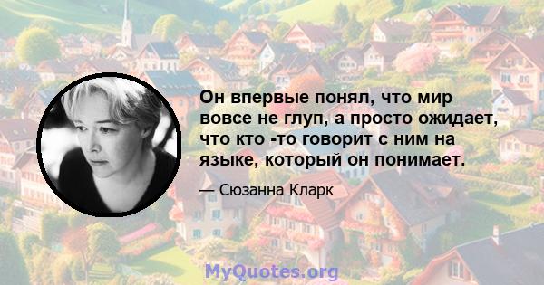 Он впервые понял, что мир вовсе не глуп, а просто ожидает, что кто -то говорит с ним на языке, который он понимает.