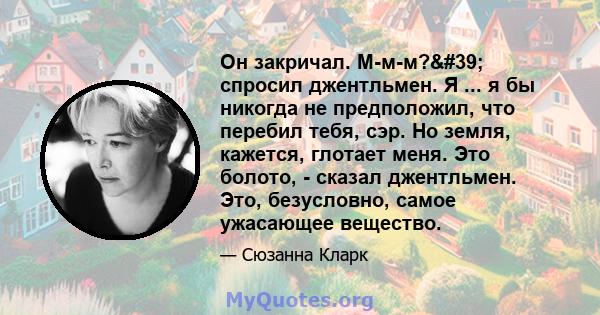 Он закричал. М-м-м?' спросил джентльмен. Я ... я бы никогда не предположил, что перебил тебя, сэр. Но земля, кажется, глотает меня. Это болото, - сказал джентльмен. Это, безусловно, самое ужасающее вещество.