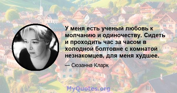 У меня есть ученый любовь к молчанию и одиночеству. Сидеть и проходить час за часом в холодной болтовне с комнатой незнакомцев, для меня худшее.