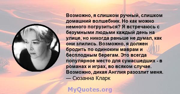 Возможно, я слишком ручный, слишком домашний волшебник. Но как можно немного погрузиться? Я встречаюсь с безумными людьми каждый день на улице, но никогда раньше не думал, как они злились. Возможно, я должен бродить по