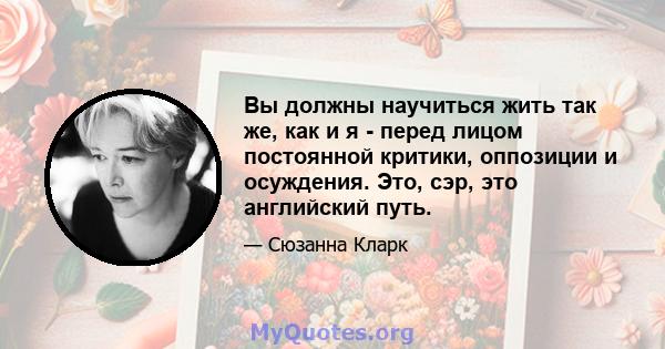 Вы должны научиться жить так же, как и я - перед лицом постоянной критики, оппозиции и осуждения. Это, сэр, это английский путь.