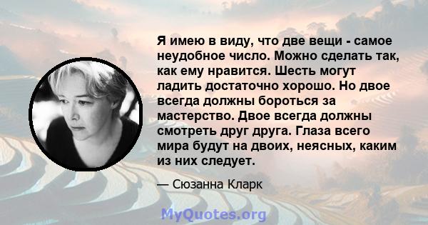 Я имею в виду, что две вещи - самое неудобное число. Можно сделать так, как ему нравится. Шесть могут ладить достаточно хорошо. Но двое всегда должны бороться за мастерство. Двое всегда должны смотреть друг друга. Глаза 