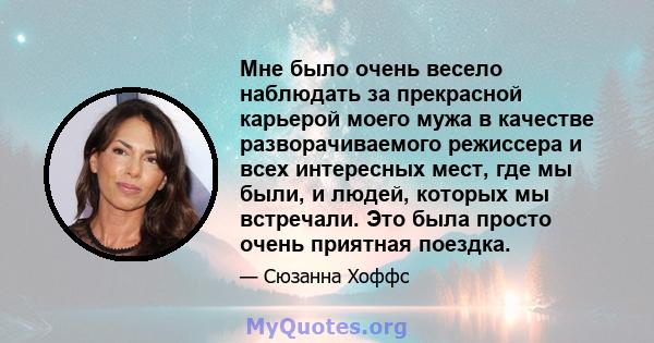 Мне было очень весело наблюдать за прекрасной карьерой моего мужа в качестве разворачиваемого режиссера и всех интересных мест, где мы были, и людей, которых мы встречали. Это была просто очень приятная поездка.