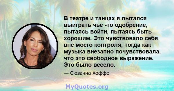 В театре и танцах я пытался выиграть чье -то одобрение, пытаясь войти, пытаясь быть хорошим. Это чувствовало себя вне моего контроля, тогда как музыка внезапно почувствовала, что это свободное выражение. Это было весело.