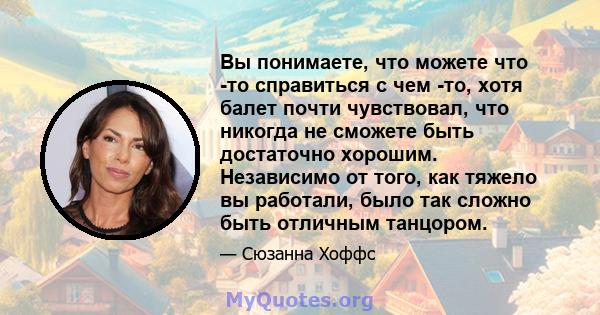 Вы понимаете, что можете что -то справиться с чем -то, хотя балет почти чувствовал, что никогда не сможете быть достаточно хорошим. Независимо от того, как тяжело вы работали, было так сложно быть отличным танцором.