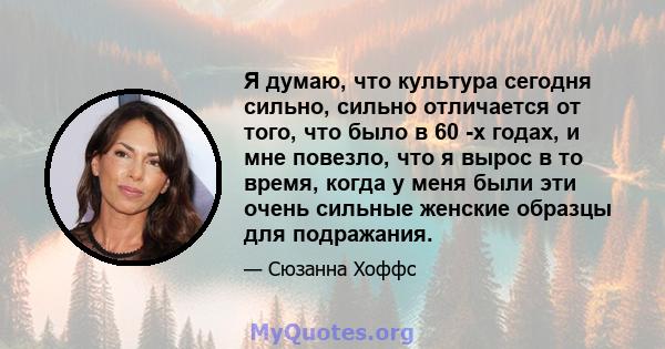 Я думаю, что культура сегодня сильно, сильно отличается от того, что было в 60 -х годах, и мне повезло, что я вырос в то время, когда у меня были эти очень сильные женские образцы для подражания.