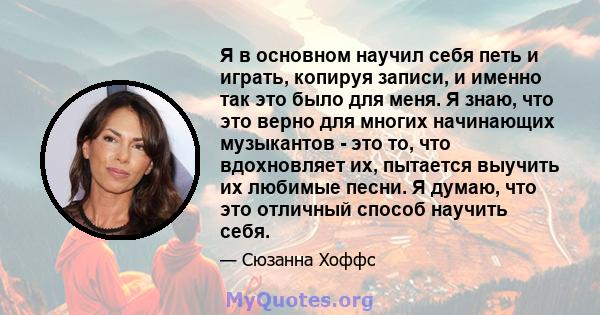 Я в основном научил себя петь и играть, копируя записи, и именно так это было для меня. Я знаю, что это верно для многих начинающих музыкантов - это то, что вдохновляет их, пытается выучить их любимые песни. Я думаю,