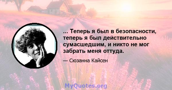 ... Теперь я был в безопасности, теперь я был действительно сумасшедшим, и никто не мог забрать меня оттуда.