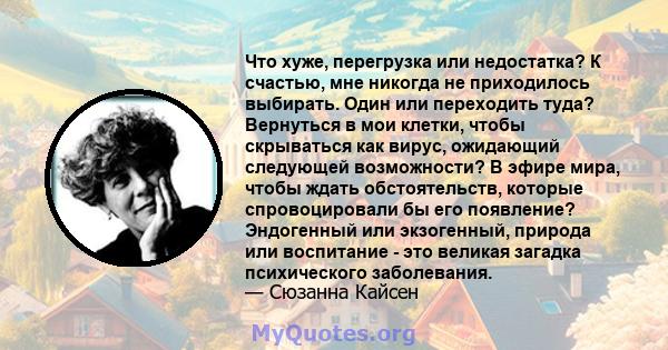 Что хуже, перегрузка или недостатка? К счастью, мне никогда не приходилось выбирать. Один или переходить туда? Вернуться в мои клетки, чтобы скрываться как вирус, ожидающий следующей возможности? В эфире мира, чтобы