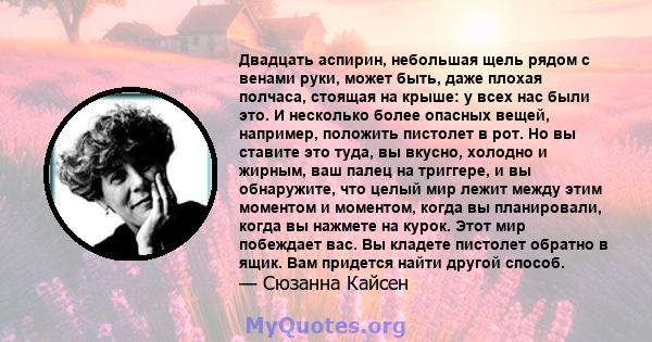 Двадцать аспирин, небольшая щель рядом с венами руки, может быть, даже плохая полчаса, стоящая на крыше: у всех нас были это. И несколько более опасных вещей, например, положить пистолет в рот. Но вы ставите это туда,