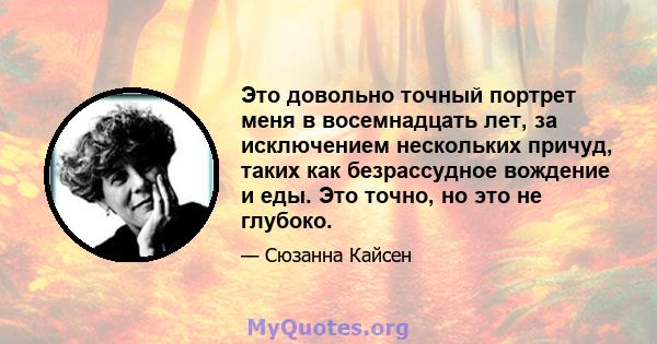 Это довольно точный портрет меня в восемнадцать лет, за исключением нескольких причуд, таких как безрассудное вождение и еды. Это точно, но это не глубоко.