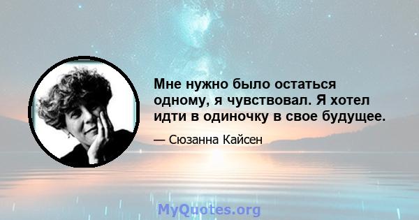 Мне нужно было остаться одному, я чувствовал. Я хотел идти в одиночку в свое будущее.