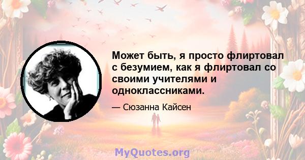 Может быть, я просто флиртовал с безумием, как я флиртовал со своими учителями и одноклассниками.