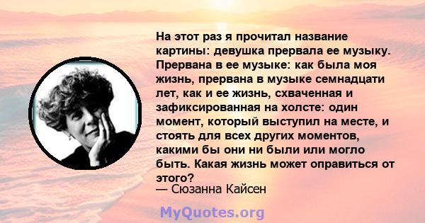 На этот раз я прочитал название картины: девушка прервала ее музыку. Прервана в ее музыке: как была моя жизнь, прервана в музыке семнадцати лет, как и ее жизнь, схваченная и зафиксированная на холсте: один момент,